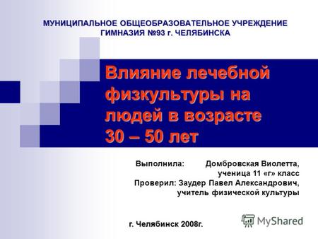 МУНИЦИПАЛЬНОЕ ОБЩЕОБРАЗОВАТЕЛЬНОЕ УЧРЕЖДЕНИЕ ГИМНАЗИЯ 93 г. ЧЕЛЯБИНСКА Влияние лечебной физкультуры на людей в возрасте 30 – 50 лет г. Челябинск 2008г.