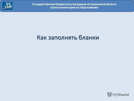 Государственное бюджетное учреждение Астраханской области «Центр мониторинга в образовании» Как заполнять бланки.