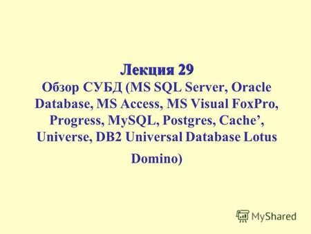 Лекция 29 Лекция 29 Обзор СУБД (MS SQL Server, Oracle Database, MS Access, MS Visual FoxPro, Progress, MySQL, Postgres, Cache, Universe, DB2 Universal.