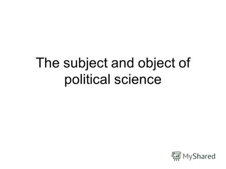 The subject and object of political science. It is necessary to distinguish between such concepts as object and subject of study. The object of study.