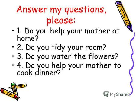 Answer my questions, please: 1. Do you help your mother at home? 2. Do you tidy your room? 3. Do you water the flowers? 4. Do you help your mother to cook.
