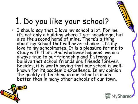 1. Do you like your school? I should say that I love my school a lot. For me its not only a building where I get knowledge, but also the second home of.