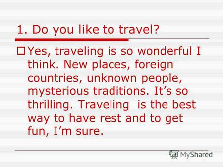 1. Do you like to travel? Yes, traveling is so wonderful I think. New places, foreign countries, unknown people, mysterious traditions. Its so thrilling.