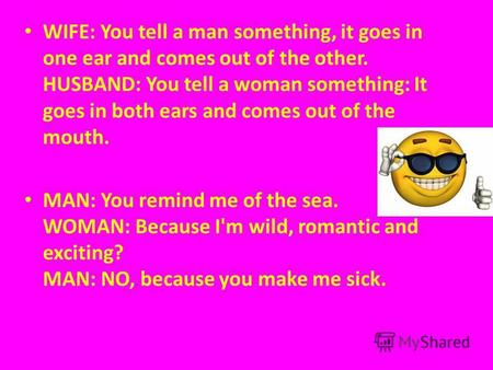 WIFE: You tell a man something, it goes in one ear and comes out of the other. HUSBAND: You tell a woman something: It goes in both ears and comes out.