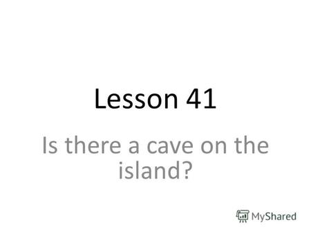 Lesson 41 Is there a cave on the island?. There is a cave on the island. Is there a big cave there? Yes, there is. No, there isnt. there isnt = there.