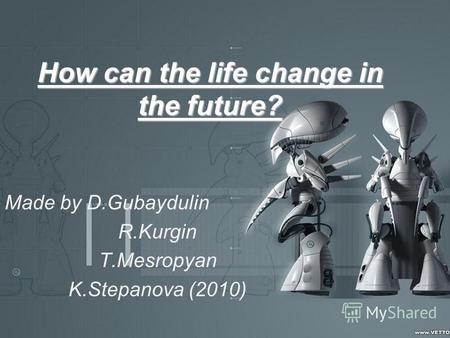 How can the life change in the future? Made by D.Gubaydulin R.Kurgin T.Mesropyan K.Stepanova (2010)