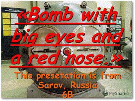 «Bomb with big eyes and a red nose.» This presetation is from Sarov, Russia 6B.
