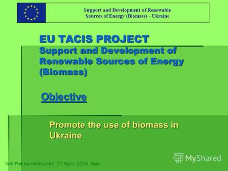 EU TACIS PROJECT Support and Development of Renewable Sources of Energy (Biomass) Objective Promote the use of biomass in Ukraine Veli-Pekka Heiskanen,