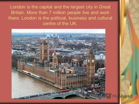 London is the capital and the largest city in Great Britain. More than 7 million people live and work there. London is the political, business and cultural.