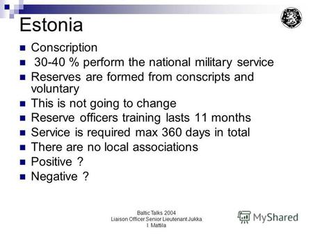 Baltic Talks 2004 Liaison Officer Senior Lieutenant Jukka I. Mattila Estonia Conscription 30-40 % perform the national military service Reserves are formed.