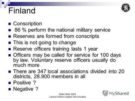 Baltic Talks 2004 Liaison Officer Captain Timo Kuokka Finland Conscription 86 % perform the national military service Reserves are formed from conscripts.