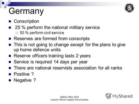 Baltoic Talks 2004 Liaison Officer Captain Timo Kuokka Germany Conscription 25 % perform the national military service 50 % perform civil service Reserves.