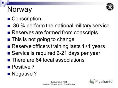 Baltoic Talks 2004 Liaison Officer Captain Timo Kuokka Norway Conscription 36 % perform the national military service Reserves are formed from conscripts.