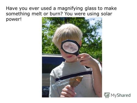 Have you ever used a magnifying glass to make something melt or burn? You were using solar power!