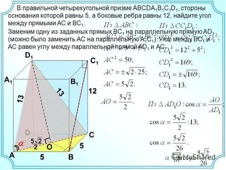 В правильной четырехугольной призме ABCDA 1 B 1 C 1 D 1, стороны основания которой равны 5, а боковые ребра равны 12, найдите угол между прямыми АС и ВС.