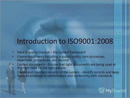 Introduction to ISO9001:2008 Have a quality manual – the system framework Create documents including a quality policy, core processes, objectives, procedures,