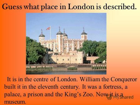 Guess what place in London is described. It is in the centre of London. William the Conqueror built it in the eleventh century. It was a fortress, a palace,