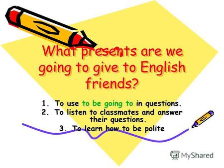 What presents are we going to give to English friends? 1.To use to be going to in questions. 2.To listen to classmates and answer their questions. 3.To.