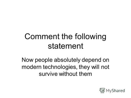 Comment the following statement Now people absolutely depend on modern technologies, they will not survive without them.