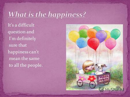 It's a difficult question and I'm definitely sure that happiness can't mean the same to all the people.