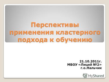 Перспективы применения кластерного подхода к обучению 21.10.2011 г. МБОУ «Лицей 2» г.о.Нальчик.