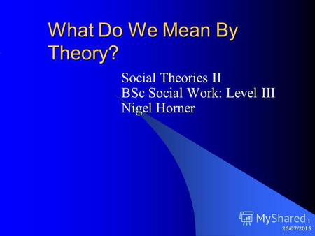 26/07/2015 1 What Do We Mean By Theory? Social Theories II BSc Social Work: Level III Nigel Horner.