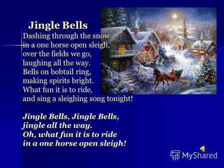 Jingle Bells Dashing through the snow in a one horse open sleigh, over the fields we go, laughing all the way. Bells on bobtail ring, making spirits bright.