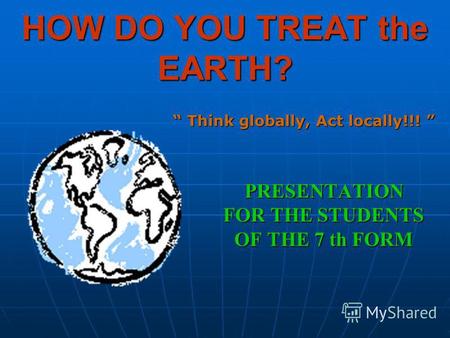HOW DO YOU TREAT the EARTH? PRESENTATION FOR THE STUDENTS OF THE 7 th FORM Think globally, Act locally!!! Think globally, Act locally!!!