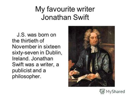 My favourite writer Jonathan Swift J.S. was born on the thirtieth of November in sixteen sixty-seven in Dublin, Ireland. Jonathan Swift was a writer, a.