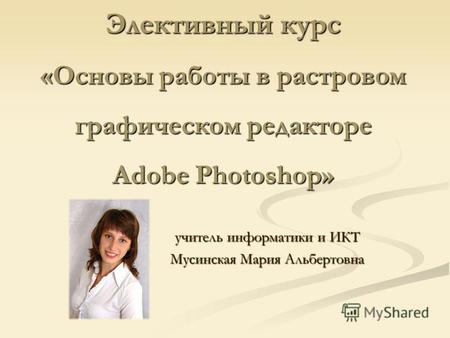 Элективный курс «Основы работы в растровом графическом редакторе Adobe Photoshop» учитель информатики и ИКТ Мусинская Мария Альбертовна.