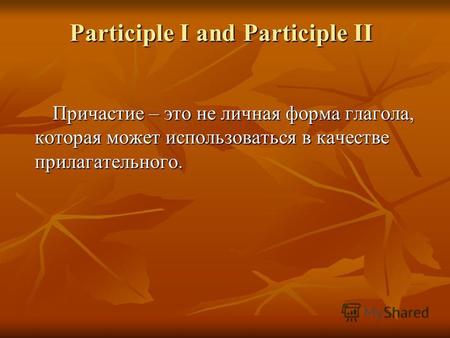 Participle I and Participle II Причастие – это не личная форма глагола, которая может использоваться в качестве прилагательного.