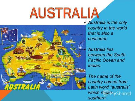 Australia is the only country in the world that is also a continent. Australia lies between the South Pacific Ocean and Indian. The name of the country.