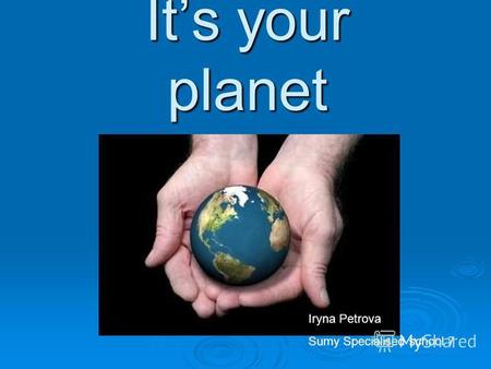 Its your planet Iryna Petrova Sumy Specialised school 7.
