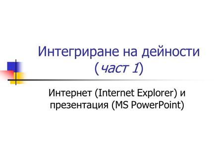 Интегриране на дейности (част 1) Интернет (Internet Explorer) и презентация (MS PowerPoint)