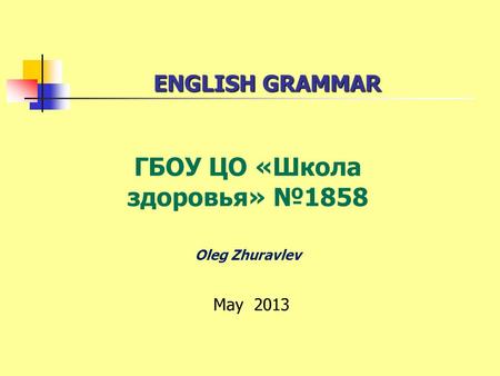 ENGLISH GRAMMAR ENGLISH GRAMMAR ГБОУ ЦО «Школа здоровья» 1858 Oleg Zhuravlev May 2013.