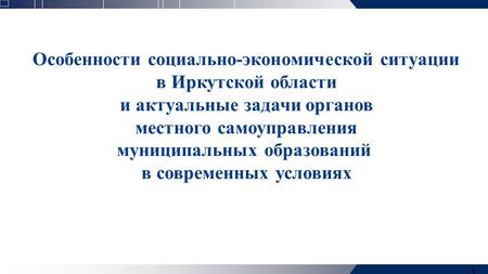 1 Особенности социально-экономической ситуации в Иркутской области и актуальные задачи органов местного самоуправления муниципальных образований в современных.
