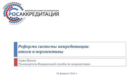 Реформа системы аккредитации : итоги и перспективы 18 февраля 2016 г. Савва Шипов Руководитель Федеральной службы по аккредитации.