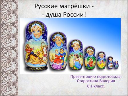 Русские матрёшки - - душа России! Презентацию подготовила: Старостина Валерия 6 а класс.