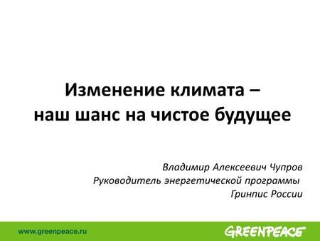 Изменение климата – наш шанс на чистое будущее Владимир Алексеевич Чупров Руководитель энергетической программы Гринпис России.