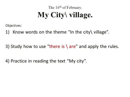 The 16 th of February. My City\ village. Objectives: 1)Know words on the theme In the city\ village. 3) Study how to use there is \ are and apply the rules.