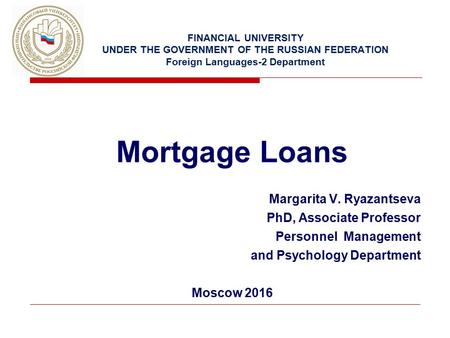 FINANCIAL UNIVERSITY UNDER THE GOVERNMENT OF THE RUSSIAN FEDERATION Foreign Languages-2 Department Mortgage Loans Margarita V. Ryazantseva PhD, Associate.