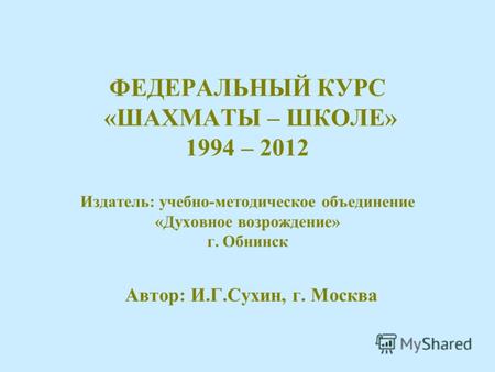 1 ФЕДЕРАЛЬНЫЙ КУРС «ШАХМАТЫ – ШКОЛЕ» 1994 – 2012 Издатель: учебно-методическое объединение «Духовное возрождение» г. Обнинск Автор: И.Г.Сухин, г. Москва.