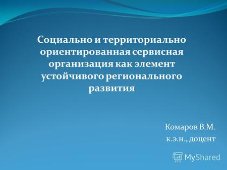 Комаров В.М. к.э.н., доцент Социально и территориально ориентированная сервисная организация как элемент устойчивого регионального развития.