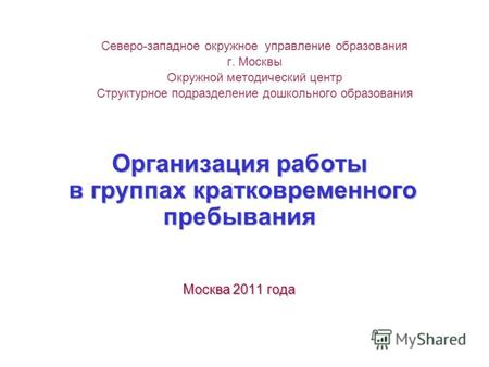 Организация работы в группах кратковременного пребывания Москва 2011 года Северо-западное окружное управление образования г. Москвы Окружной методический.