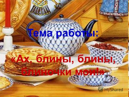 Тема работы: «Ах, блины, блины, блиночки мои!». Цель работы – расширить знания о русском национальном блюде – блинах.