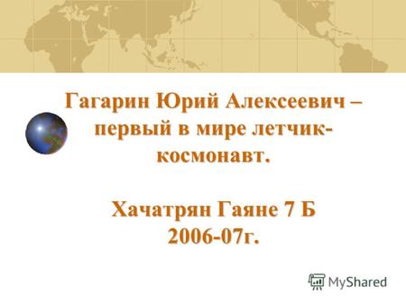 Гагарин Юрий Алексеевич – первый в мире летчик- космонавт. Хачатрян Гаяне 7 Б 2006-07г.