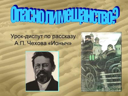 Урок-диспут по рассказу А.П. Чехова «Ионыч». «Мещанство – это уродливо развитое чувство собственности и всегда напряженное желание покоя внутри и вне.