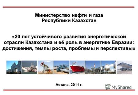 Астана, 2011 г. Министерство нефти и газа Республики Казахстан «20 лет устойчивого развития энергетической отрасли Казахстана и её роль в энергетике Евразии: