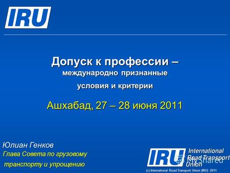 (c) International Road Transport Union (IRU) 2011 Допуск к профессии – международно признанные условия и критерии Ашхабад, 27 – 28 июня 2011 Юлиан Генков.
