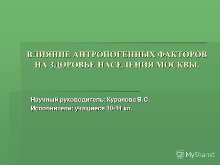 ВЛИЯНИЕ АНТРОПОГЕННЫХ ФАКТОРОВ НА ЗДОРОВЬЕ НАСЕЛЕНИЯ МОСКВЫ. Научный руководитель: Куранова В.С. Исполнители: учащиеся 10-11 кл.